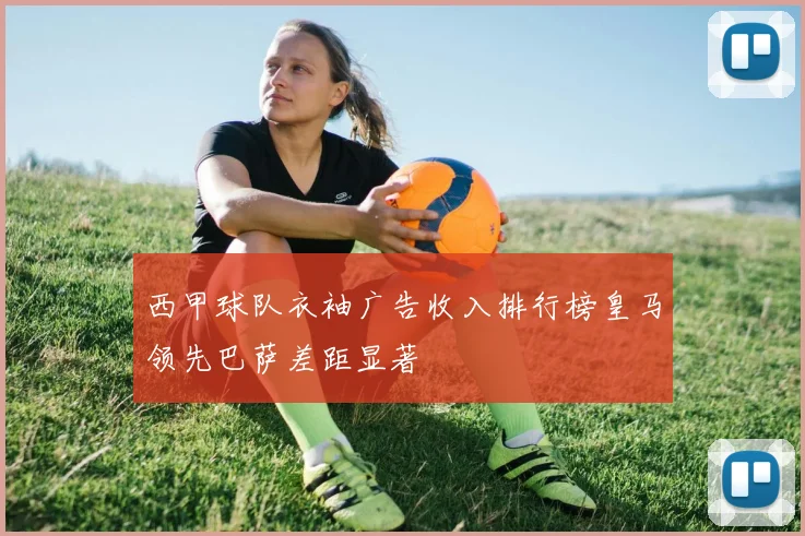 西甲球队衣袖广告收入排行榜皇马领先巴萨差距显著