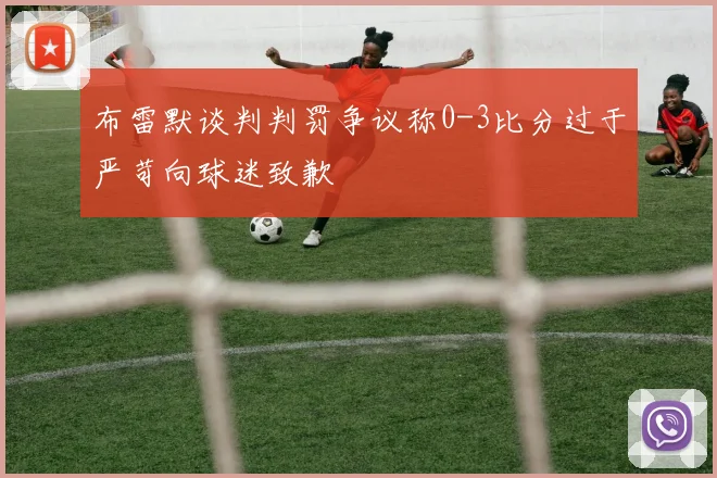 布雷默谈判判罚争议称0-3比分过于严苛向球迷致歉