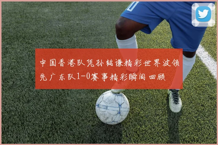 中国香港队凭孙铭谦精彩世界波领先广东队1-0赛事精彩瞬间回顾