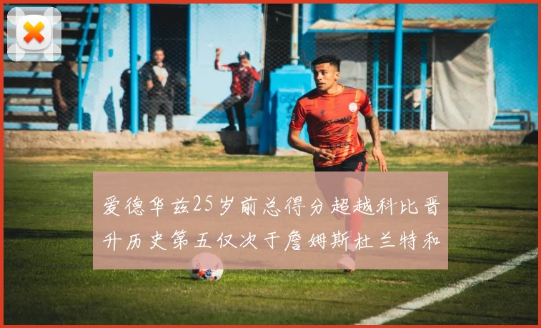 爱德华兹25岁前总得分超越科比晋升历史第五仅次于詹姆斯杜兰特和东契奇