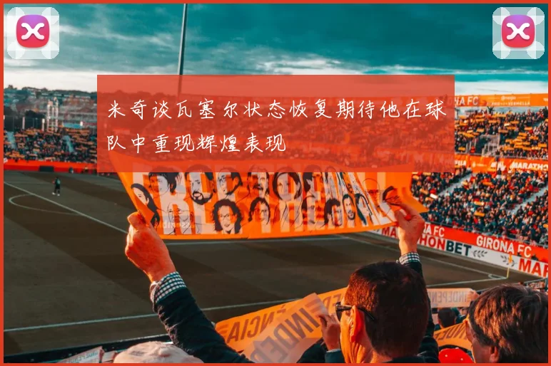 米奇谈瓦塞尔状态恢复期待他在球队中重现辉煌表现