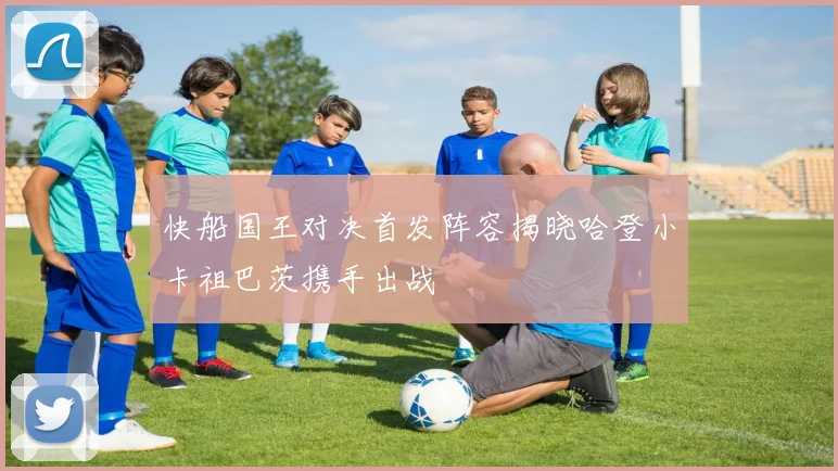 快船国王对决首发阵容揭晓哈登小卡祖巴茨携手出战